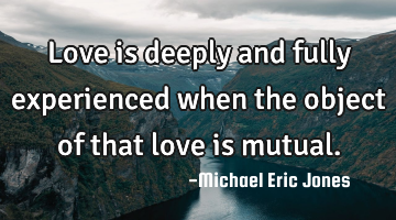 Love is deeply and fully experienced when the object of that love is mutual.