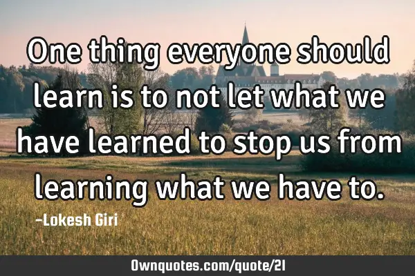 One thing everyone should learn is to not let what we have learned to stop us from learning what we