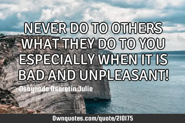 NEVER DO TO OTHERS WHAT THEY DO TO YOU ESPECIALLY WHEN IT IS BAD AND UNPLEASANT!