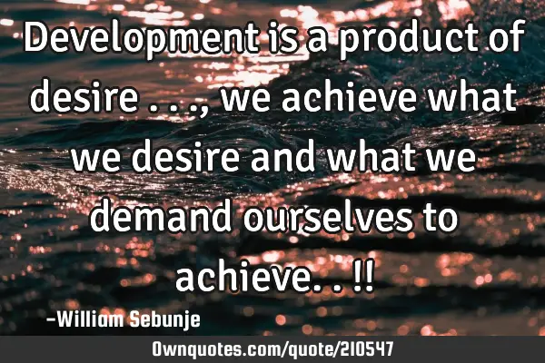 Development  is a product of desire ..., we achieve what we desire  and what we demand ourselves to