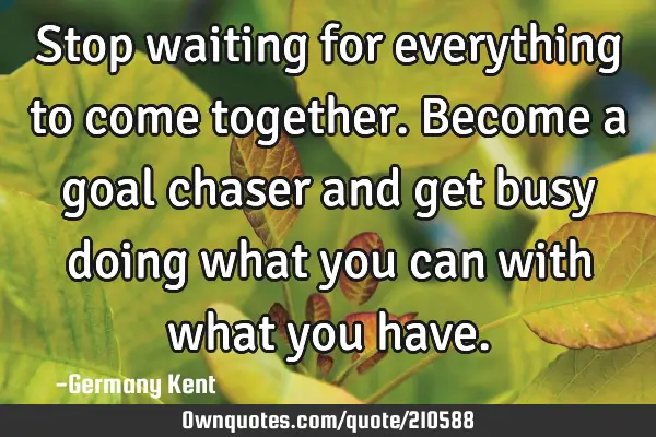 Stop waiting for everything to come together. Become a goal chaser and get busy doing what you can