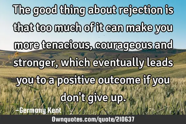 The good thing about rejection is that too much of it can make you more tenacious, courageous and
