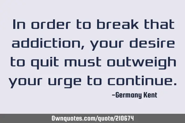 In order to break that addiction, your desire to quit must outweigh your urge to