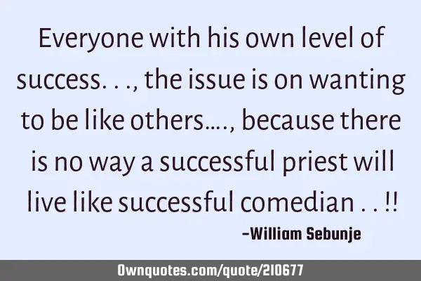 Everyone with his own level of success..., the issue is on wanting to be like others…., because