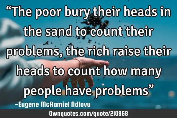“The poor bury their heads in the sand to count their problems, the rich raise their heads to