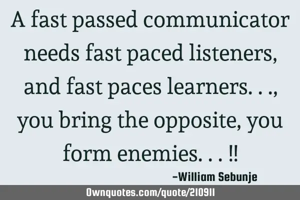 A fast passed communicator needs fast paced listeners, and fast paces learners..., you bring the