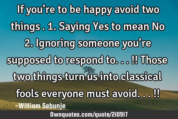 If you’re to be happy avoid two things….1. Saying Yes  to mean No  2. Ignoring someone you’re