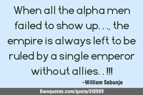 When all the alpha men failed to show up..., the empire is always  left to be ruled by a single