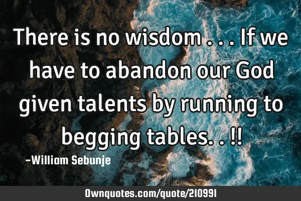 There is no wisdom ...if we have to abandon our God given talents  by running to begging tables.. !!