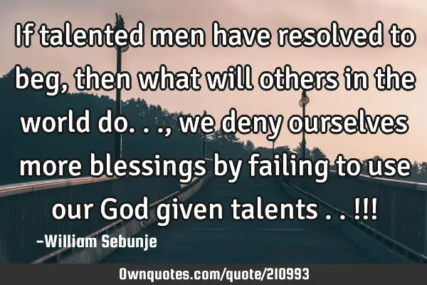 If talented men have resolved to beg, then what will others in the world do..., we deny ourselves