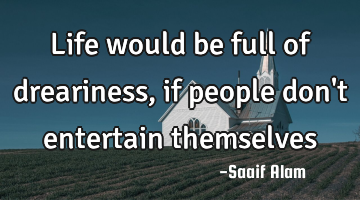 Life would be full of dreariness, if people don