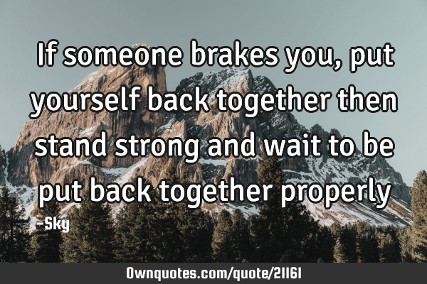 If someone brakes you, put yourself back together then stand strong and wait to be put back