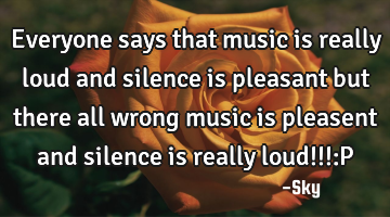 Everyone says that music is really loud and silence is pleasant but there all wrong music is