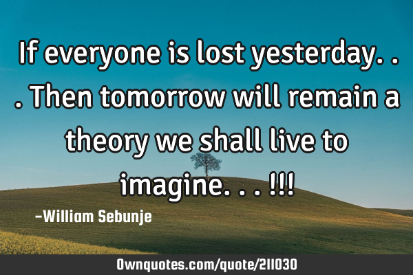 If everyone is lost yesterday...then tomorrow will remain a theory we shall live to imagine...!!!