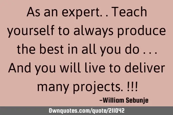 As an expert..teach yourself to always produce the best in all you do ...and you will live to