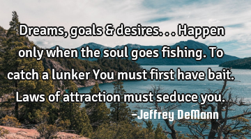 Dreams, goals & desires...
Happen only when the soul goes fishing.
To catch a lunker
You must