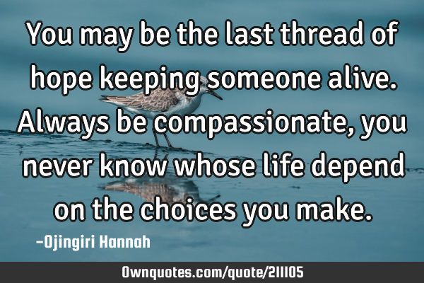 You may be the last thread of hope keeping someone alive.
Always be compassionate, you never know