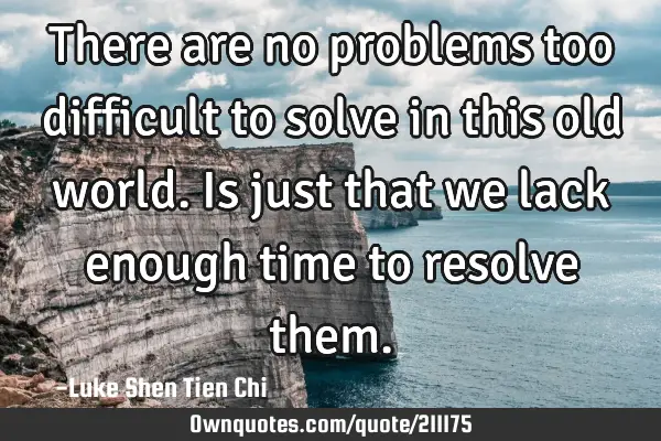There are no problems too difficult to solve in this old world. Is just that we lack enough time to