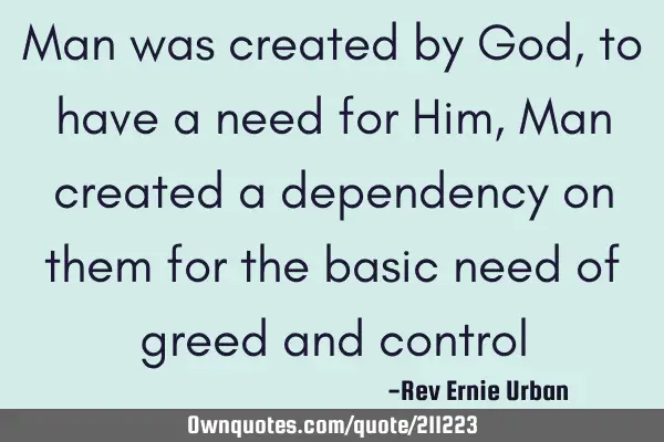 Man was created by God, to have a need for Him, Man created a dependency on them for the basic need