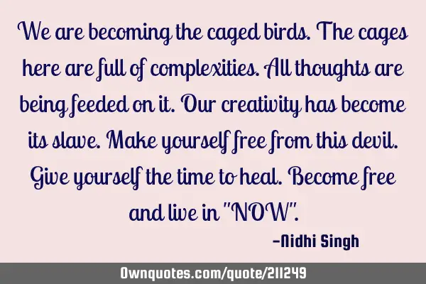 We are becoming the caged birds. The cages here are full of complexities. All thoughts are being