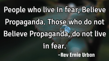 People who live in fear, Believe Propaganda. Those who do not Believe Propaganda, do not live in