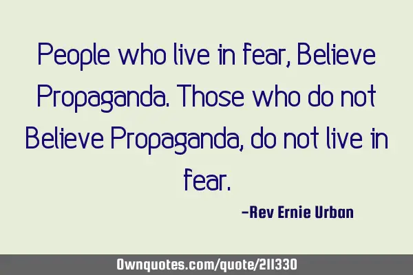 People who live in fear, Believe Propaganda. Those who do not Believe Propaganda, do not live in