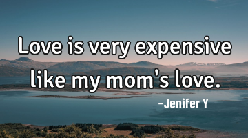 Love is very expensive like my mom