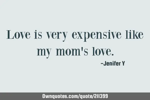Love is very expensive like my mom