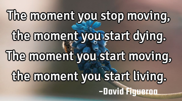 The moment you stop moving, the moment you start dying. The moment you start moving, the moment you