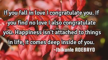 If you fall in love I congratulate you.
If you find no love I also congratulate you.
Happiness