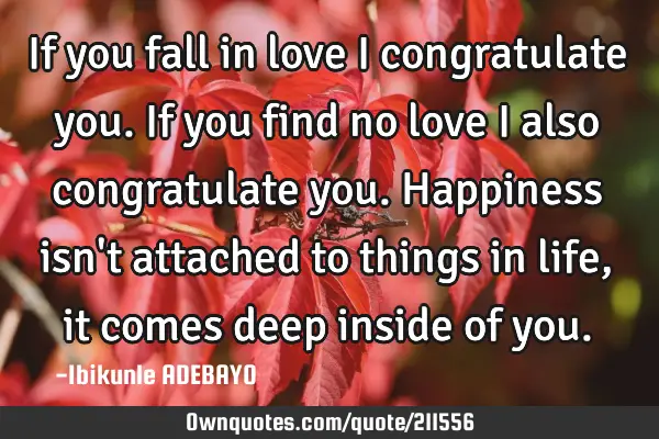 If you fall in love I congratulate you.
If you find no love I also congratulate you.
Happiness