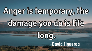 Anger is temporary, the damage you do is life long.
