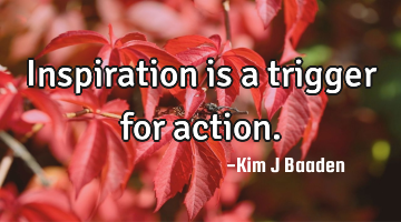 Inspiration is a trigger for action.