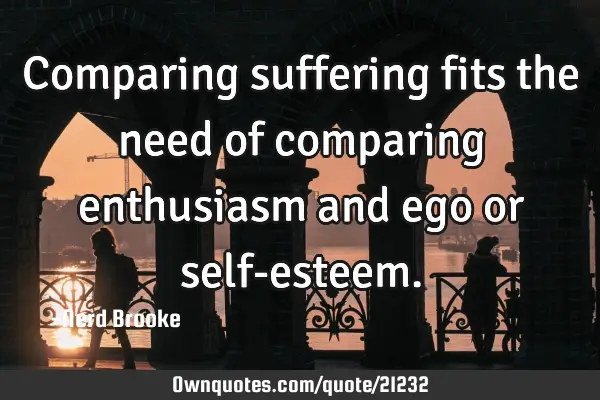 Comparing suffering fits the need of comparing enthusiasm and ego or self-