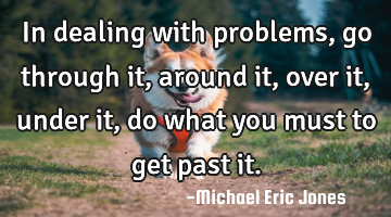 In dealing with problems, go through it, around it, over it, under it, do what you must to get past