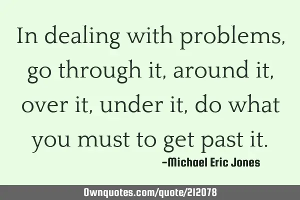 In dealing with problems, go through it, around it, over it, under it, do what you must to get past