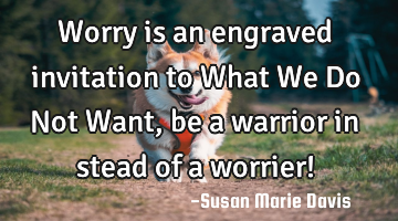 Worry is an engraved invitation to What We Do Not Want, be a warrior in stead of a worrier!