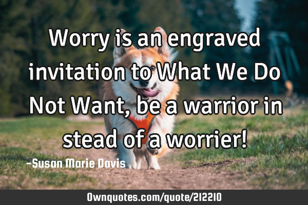 Worry is an engraved invitation to What We Do Not Want, be a warrior in stead of a worrier!