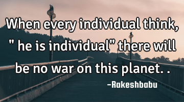 When every individual think ," he is individual" there will be no war on this planet..