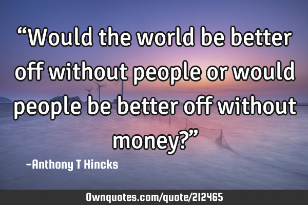 “Would the world be better off without people or would people be better off without money?”