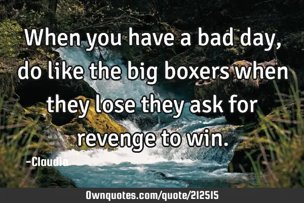 When you have a bad day, do like the big boxers when they lose they ask for revenge to