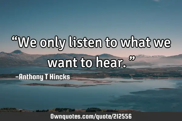 “We only listen to what we want to hear.”