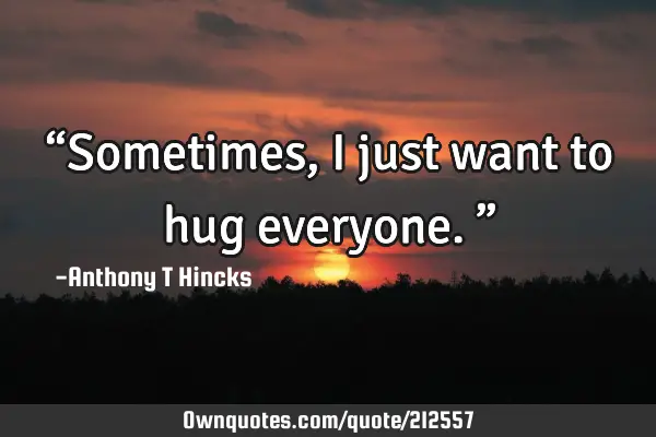 “Sometimes, I just want to hug everyone.”: OwnQuotes.com