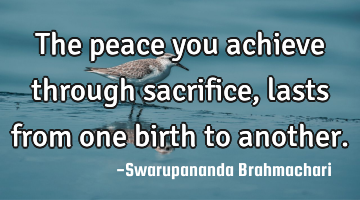 The peace you achieve through sacrifice, lasts from one birth to another.