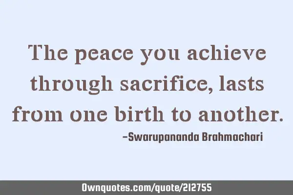 The peace you achieve through sacrifice, lasts from one birth to