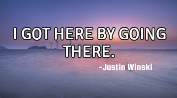 I GOT HERE BY GOING THERE.