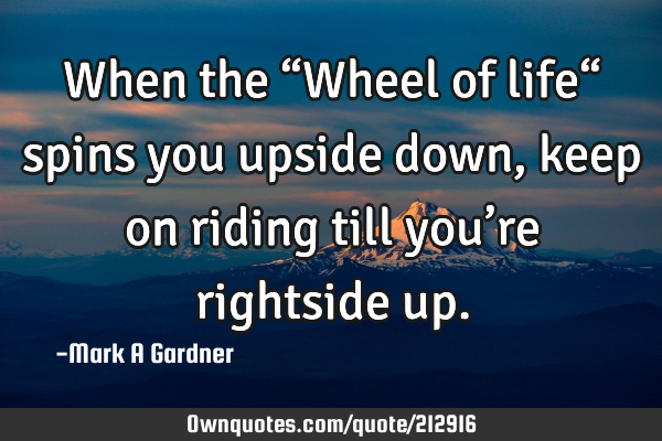 When the “Wheel of life“ spins you upside down, keep on riding till you’re rightside
