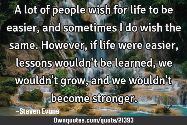 A lot of people wish for life to be easier, and sometimes I do wish the same. However, if life were
