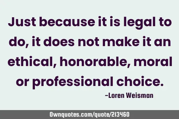 Just because it is legal to do, it does not make it an ethical, honorable, moral or professional