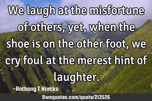 We Laugh At The Misfortune Of Others Yet When The Shoe Is On 